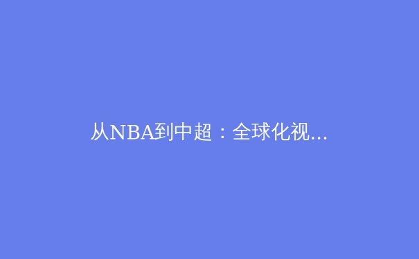 从NBA到中超：全球化视野下体育产业的变革与机遇 - 2